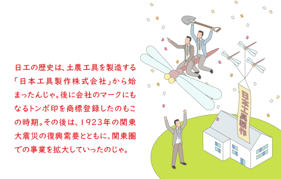 日工の歴史は、土農工具を製造する「日本工具製作株式会社」から始まったんじゃ。後に会社のマークにもなるトンボ印を商標登録したのもこの時期。その後は、1923年の関東大震災の復興需要とともに、関東圏での事業を拡大していったのじゃ。