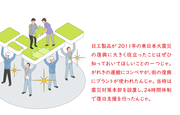 日工製品が 2011年の東日本大震災の復興に大きく役立ったことはぜひ知っておいてほしいことの一つじゃ。がれきの運搬にコンベヤが、街の復興にプラントが使われたんじゃ。当時は震災対策本部を設置し、24時間体制で復旧支援を行ったんじゃ。