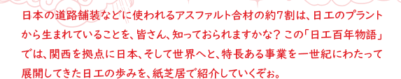 日本の道路舗装などに使われるアスファルト合材の約7割は、日工のプラントから生まれていることを、皆さん、知っておられますかな？ この「日工百年物語」では、関西を拠点に日本、そして世界へと、特長ある事業を一世紀にわたって展開してきた日工の歩みを、紙芝居で紹介していくぞぉ。