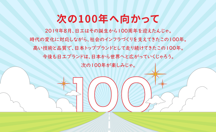 2019年8月、日工はその誕生から100周年を迎えたんじゃ。時代の変化に対応しながら、社会のインフラづくりを支えてきたこの100年。高い技術と品質で、日本トップブランドとして走り続けてきたこの100年。今後も日工ブランドは、日本から世界へと広がっていくじゃろう。