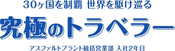 30ヶ国を制覇 世界を駆け巡る究極のトラベラー アスファルトプラント統括営業部 入社2年目