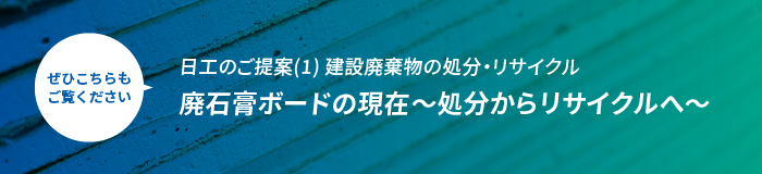 ぜひこちらもご覧ください 日工のご提案(1)建設廃棄物の処分・リサイクル 廃石膏ボードの現在～処分からリサイクルへ～