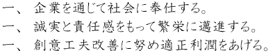 一、企業を通じて社会に奉仕する。一、誠実と責任感をもって繁栄に邁進する。一、創意工夫改善に努め適正利潤をあげる。